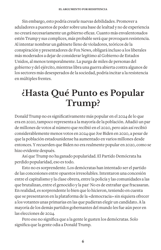 Sin embargo, esto podria crearle nuevas debilidades. Promovera aduladores a puestos de poder sobre una base de lealtad y no de experiencia no crearé necesariamente un gobiemo eficaz. Cuanto més envalentonados estén Trumpyy sus complices, mas probable serf que provoquen resistencia. Alintentar nombrar un gabinete lleno e violadores, teéricos de la conspiraciény presentadores de Fox News, obligard inclusoalos liberales mas moderados a dejar de considerar legitimoal Gobierno de Estados Unidos, al menos temporalmente. La purga de miles de personas del gobiernoy del ejército, mientras libra una guerra abierta contra algunos de los sectores més desesperados de la sociedad, podria incitar a la resistencia enmiltiples frentes. ¢Hasta Qué Punto es Popular Trump? Donald Trump no es significativamente més popular en el 2024 delo que eraen 2020, tampoco representaala mayoria de la poblacién. Afiadié un par demillones de votos al niimero que recibi6 en el 2020, peroatn asf recibié considerablemente menos votos en 2024 que Joe Biden en 2020, a pesar de quela poblacién estadounidense ha aumentado en varios millones desde entonces. Y recuerden que Biden no era realmente popular en 2020, comose hizo evidente después. ‘Asi que Trump no ha ganado popularidad. E1 Partido Demécrata ha perdido popularidad, eso s todo. Estonoes sorprendente. Los demderatas han intentado ser el partido delas concesiones entre opuestos irresolubles. Intentaron una concesién entre el capitalismoyla clase obrera, entre1a policia ylas comunidades alas quebrutalizan, entre el genocidio y1a paz’ No es de extrafiar que fracasaran. Enrealidad, es sorprendente lobien que lo hicieron, teniendo en cuenta quese presentaron enla plataforma de la «democracia» sin siquiera ofrecer alosvotantes unas primarias enlas que pudieran elegir un candidato. Ala mayoria de los demés partidos gobernantes del mundo les fue atin peor en Ias elecciones de 2024. Pero esonosignifica queala gente le gustenlos demderatas. Solo significa quela gente odia a Donald Trump.